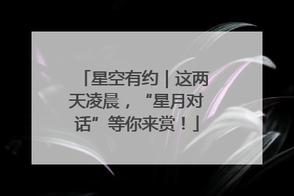 星空有约｜这两天凌晨，“星月对话”等你来赏！