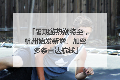暑期游热潮将至，杭州始发新增、加密多条直达航线