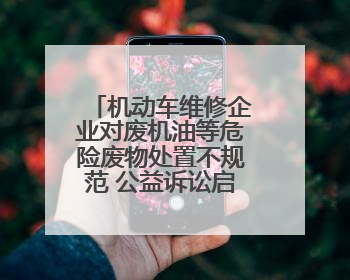 机动车维修企业对废机油等危险废物处置不规范 公益诉讼启动后47家企业依法备案