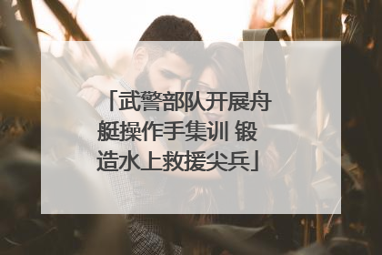 武警部队开展舟艇操作手集训 锻造水上救援尖兵