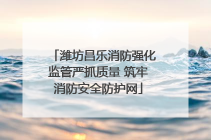 潍坊昌乐消防强化监管严抓质量 筑牢消防安全防护网