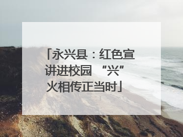 永兴县：红色宣讲进校园 “兴”火相传正当时