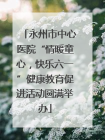 永州市中心医院“情暖童心，快乐六一”健康教育促进活动圆满举办