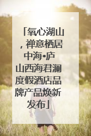 氧心湖山，禅意栖居 中海•庐山西海君澜度假酒店品牌产品焕新发布