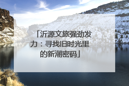 沂源文旅强劲发力：寻找旧时光里的新潮密码