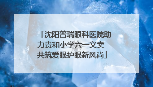 沈阳普瑞眼科医院助力贵和小学六一义卖 共筑爱眼护眼新风尚