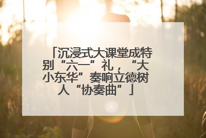 沉浸式大课堂成特别“六一”礼，“大小东华”奏响立德树人“协奏曲”