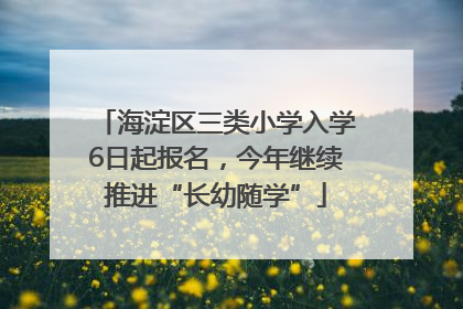 海淀区三类小学入学6日起报名，今年继续推进“长幼随学”