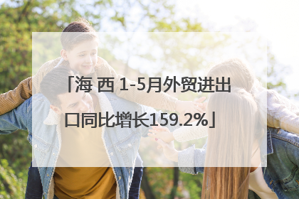 海 西 1-5月外贸进出口同比增长159.2%