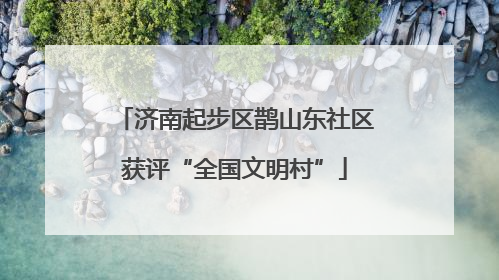 济南起步区鹊山东社区获评“全国文明村”