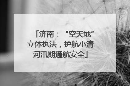济南：“空天地”立体执法，护航小清河汛期通航安全