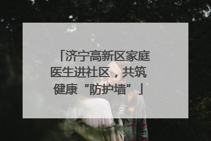 济宁高新区家庭医生进社区，共筑健康“防护墙”