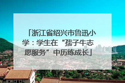 浙江省绍兴市鲁迅小学：学生在“孺子牛志愿服务”中历练成长