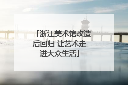 浙江美术馆改造后回归 让艺术走进大众生活