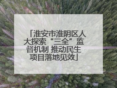 淮安市淮阴区人大探索“三全”监督机制 推动民生项目落地见效
