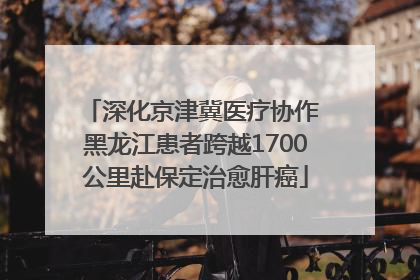 深化京津冀医疗协作 黑龙江患者跨越1700公里赴保定治愈肝癌