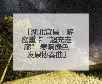 湖北宜昌：解密重卡“超充走廊” 奏响绿色发展协奏曲