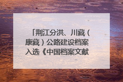 荆江分洪、川藏（康藏）公路建设档案入选《中国档案文献遗产名录》