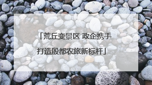 荒丘变景区 政企携手打造殷都农旅新标杆