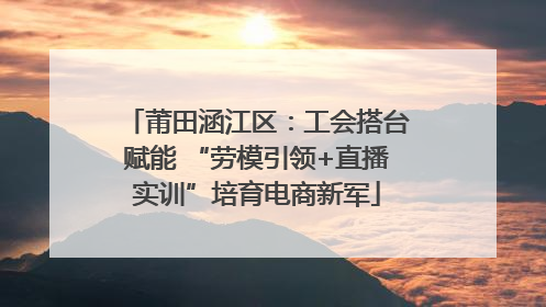 莆田涵江区：工会搭台赋能 “劳模引领+直播实训”培育电商新军