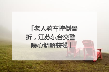 老人骑车摔倒骨折，江苏东台交警暖心调解获赞