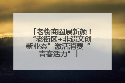 老街商圈展新颜！“老街区+非遗文创新业态”激活消费“青春活力”