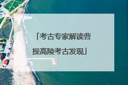 考古专家解读曹操高陵考古发现