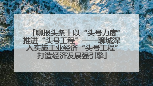 聊报头条丨以“头号力度”推进“头号工程”——聊城深入实施工业经济“头号工程”打造经济发展强引擎