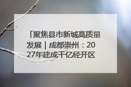 聚焦县市新城高质量发展｜成都崇州：2027年建成千亿经开区、2029年GDP突破750亿元