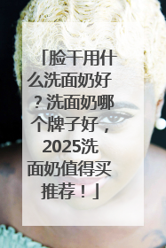 脸干用什么洗面奶好？洗面奶哪个牌子好，2025洗面奶值得买推荐！
