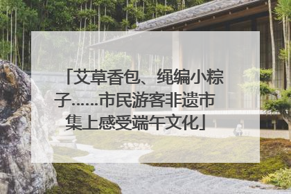 艾草香包、绳编小粽子……市民游客非遗市集上感受端午文化