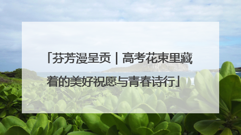 芬芳漫呈贡｜高考花束里藏着的美好祝愿与青春诗行