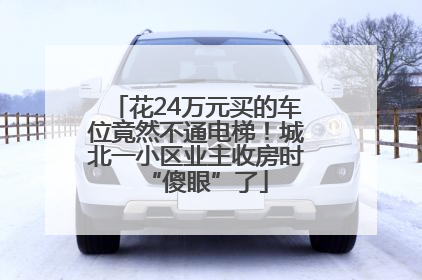花24万元买的车位竟然不通电梯！城北一小区业主收房时“傻眼”了
