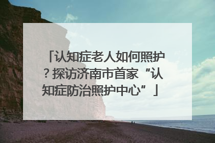 认知症老人如何照护？探访济南市首家“认知症防治照护中心”