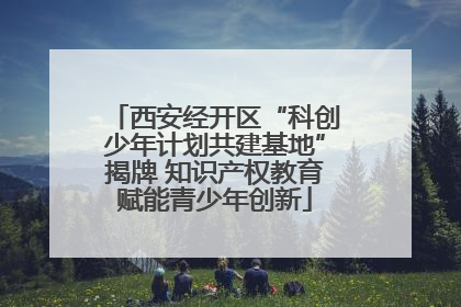 西安经开区“科创少年计划共建基地”揭牌 知识产权教育赋能青少年创新