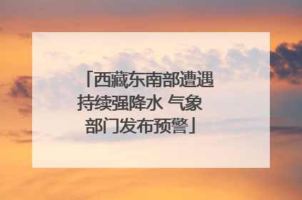 西藏东南部遭遇持续强降水 气象部门发布预警