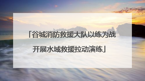 谷城消防救援大队以练为战 开展水域救援拉动演练
