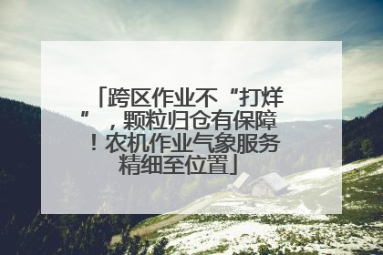 跨区作业不“打烊”，颗粒归仓有保障！农机作业气象服务精细至位置