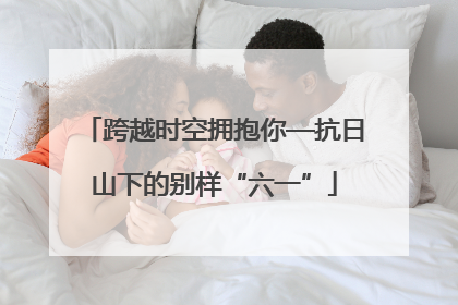 跨越时空拥抱你—抗日山下的别样“六一”