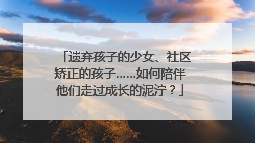 遗弃孩子的少女、社区矫正的孩子……如何陪伴他们走过成长的泥泞？