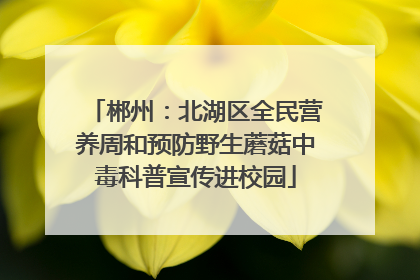 郴州：北湖区全民营养周和预防野生蘑菇中毒科普宣传进校园