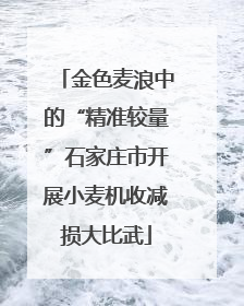 金色麦浪中的“精准较量”石家庄市开展小麦机收减损大比武