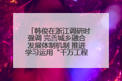 韩俊在浙江调研时强调 完善城乡融合发展体制机制 推进学习运用“千万工程”经验走深走实