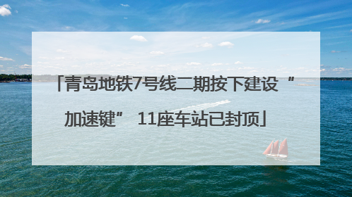 青岛地铁7号线二期按下建设“加速键” 11座车站已封顶