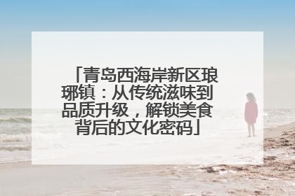 青岛西海岸新区琅琊镇：从传统滋味到品质升级，解锁美食背后的文化密码
