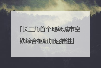 长三角首个地级城市空铁综合枢纽加速推进