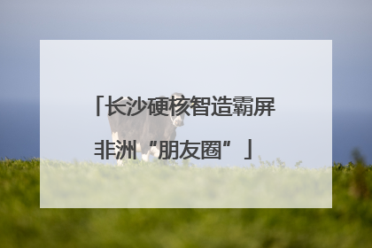 长沙硬核智造霸屏非洲“朋友圈”