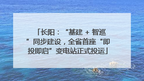 长阳：“基建 + 智巡”同步建设，全省首座“即投即启”变电站正式投运