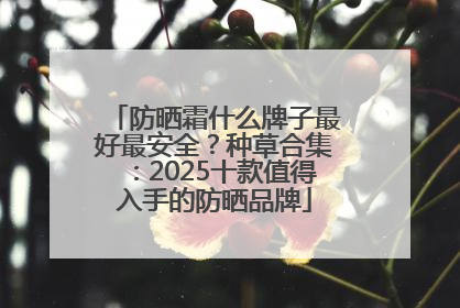 防晒霜什么牌子最好最安全？种草合集：2025十款值得入手的防晒品牌