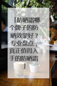 防晒霜哪个牌子的防晒效果好？专业盘点，真正值得入手的防晒霜